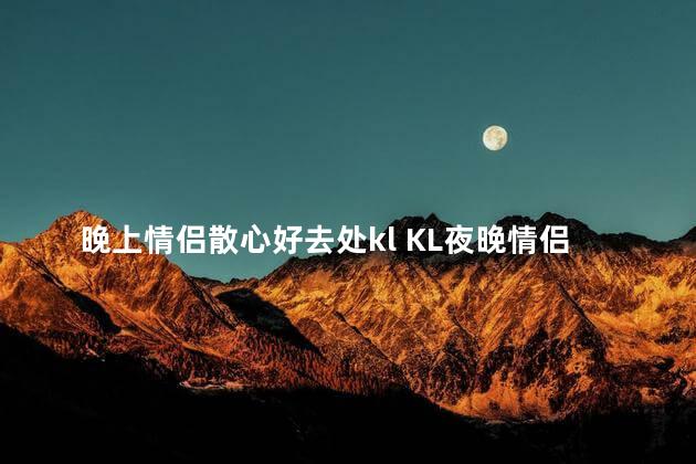 晚上情侣散心好去处kl KL夜晚情侣放松胜地-完美休闲去处KL夜晚情侣逍遥胜地